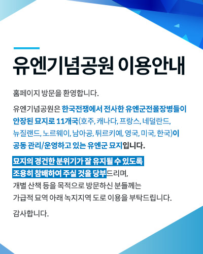 유엔기념공원 이용안내
홈페이지 방문을 환영합니다.
 
유엔기념공원은 한국전쟁에서 전사한 유엔군전몰장병들이 안장된 묘지로 11개국(호주, 캐나다, 프랑스, 네덜란드, 뉴질랜드, 노르웨이, 남아공, 튀르키예, 영국, 미국, 한국)이 
공동 관리/운영하고 있는 유엔군 묘지입니다.
 
묘지의 경건한 분위기가 잘 유지될 수 있도록 
조용히 참배하여 주실 것을 당부드리며, 
개별 산책 등을 목적으로 방문하신 분들께는 
가급적 묘역 아래 녹지지역 도로 이용을 부탁드립니다.
 
감사합니다.