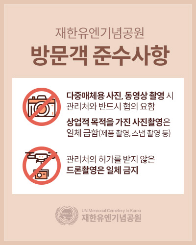 재한유엔기념공원 방문객 준수사항
다중매체용 사진, 동영상 촬영 시 관리처와 반드시 협의 요함 
상업적 목적을 가진 사진촬영은 일체 금함(제품 촬영, 스냅 촬영 등)
관리처의 허가를 받지 않은 드론촬영은 일체 금지
UN Memorial Cemetery In Korea 재한유엔기념공원